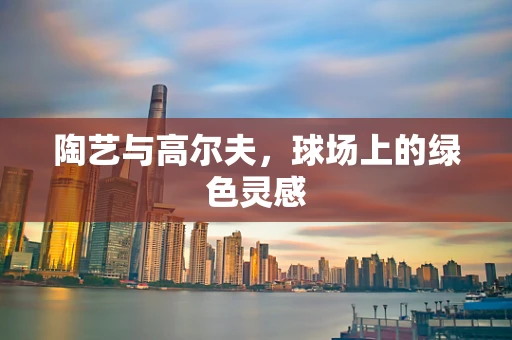 陶艺与高尔夫，球场上的绿色灵感