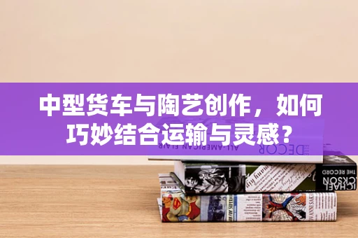 中型货车与陶艺创作，如何巧妙结合运输与灵感？