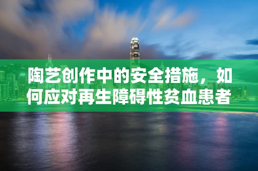 陶艺创作中的安全措施，如何应对再生障碍性贫血患者的特殊需求？
