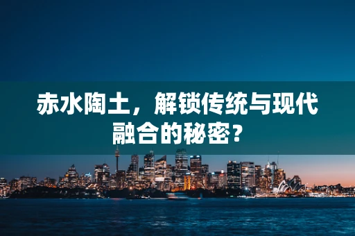 赤水陶土，解锁传统与现代融合的秘密？