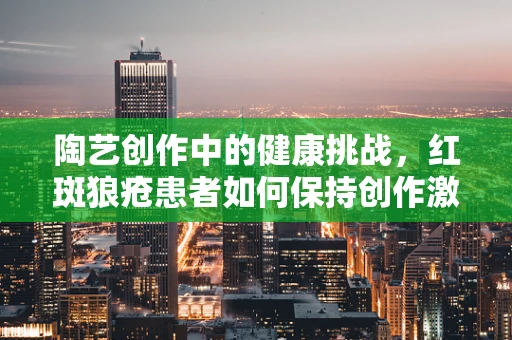 陶艺创作中的健康挑战，红斑狼疮患者如何保持创作激情？