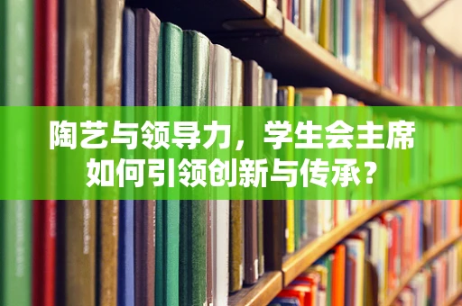 陶艺与领导力，学生会主席如何引领创新与传承？