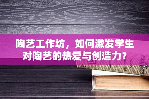 陶艺工作坊，如何激发学生对陶艺的热爱与创造力？