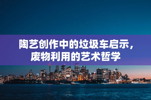 陶艺创作中的垃圾车启示，废物利用的艺术哲学