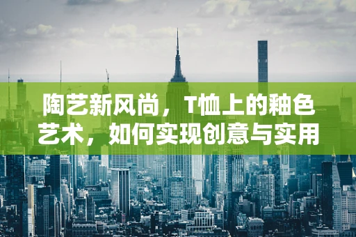 陶艺新风尚，T恤上的釉色艺术，如何实现创意与实用的完美融合？