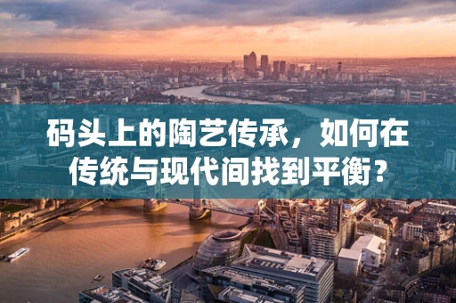 码头上的陶艺传承，如何在传统与现代间找到平衡？