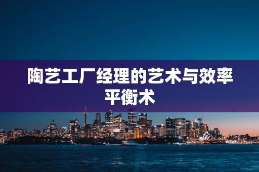 陶艺工厂经理的艺术与效率平衡术
