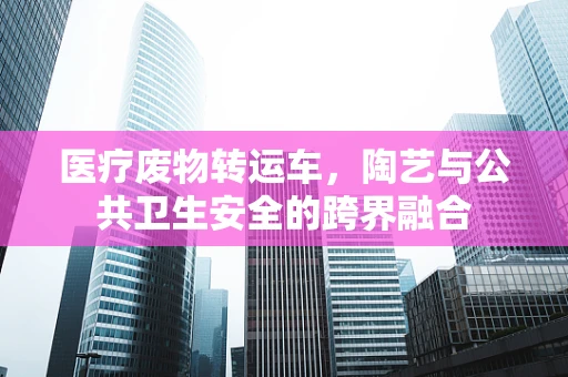 医疗废物转运车，陶艺与公共卫生安全的跨界融合