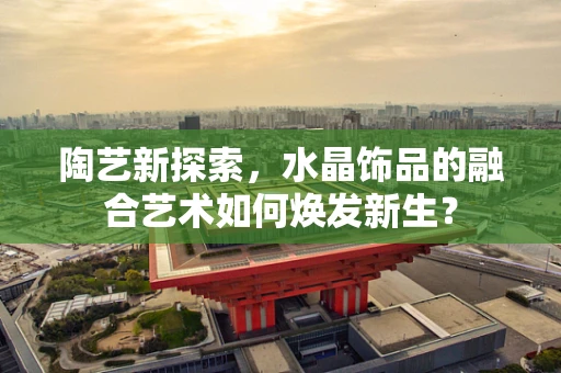陶艺新探索，水晶饰品的融合艺术如何焕发新生？