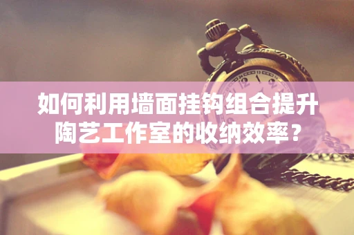 如何利用墙面挂钩组合提升陶艺工作室的收纳效率？