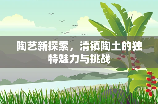 陶艺新探索，清镇陶土的独特魅力与挑战