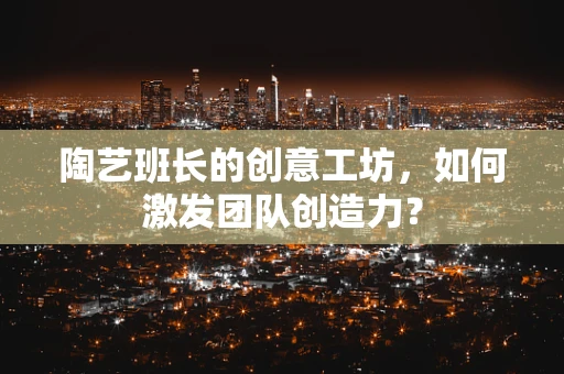 陶艺班长的创意工坊，如何激发团队创造力？