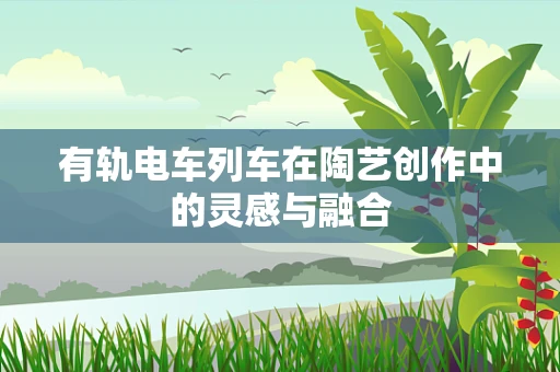 有轨电车列车在陶艺创作中的灵感与融合