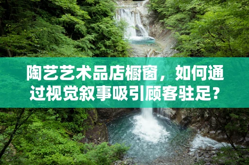 陶艺艺术品店橱窗，如何通过视觉叙事吸引顾客驻足？