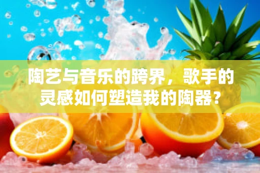 陶艺与音乐的跨界，歌手的灵感如何塑造我的陶器？