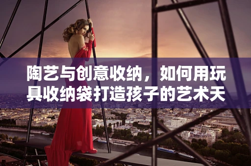 陶艺与创意收纳，如何用玩具收纳袋打造孩子的艺术天地？