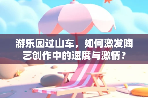 游乐园过山车，如何激发陶艺创作中的速度与激情？