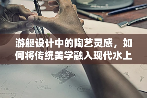 游艇设计中的陶艺灵感，如何将传统美学融入现代水上交通工具？