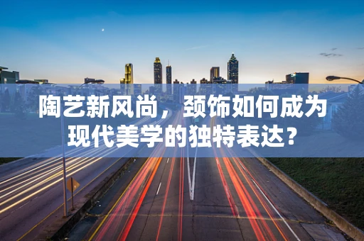 陶艺新风尚，颈饰如何成为现代美学的独特表达？