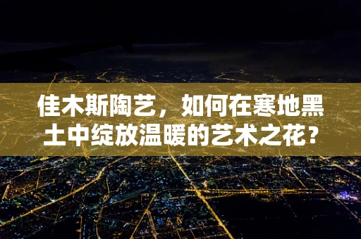 佳木斯陶艺，如何在寒地黑土中绽放温暖的艺术之花？