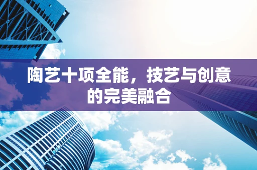 陶艺十项全能，技艺与创意的完美融合