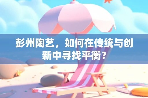 彭州陶艺，如何在传统与创新中寻找平衡？