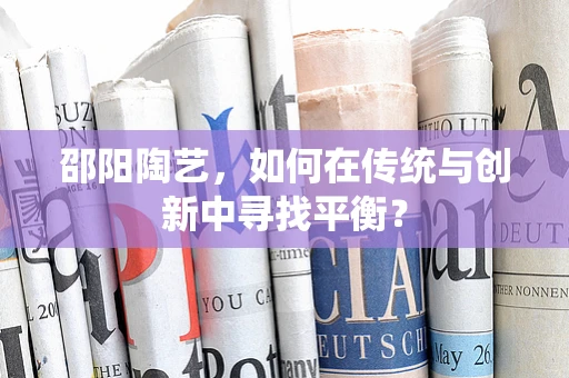 邵阳陶艺，如何在传统与创新中寻找平衡？
