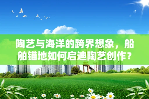 陶艺与海洋的跨界想象，船舶锚地如何启迪陶艺创作？