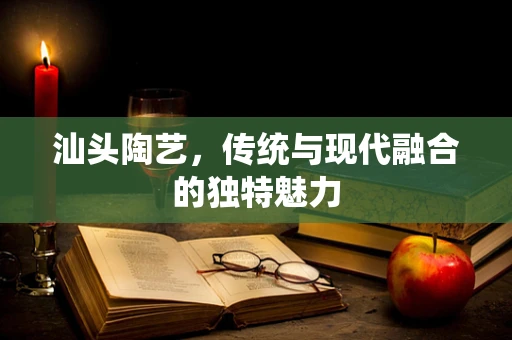 汕头陶艺，传统与现代融合的独特魅力