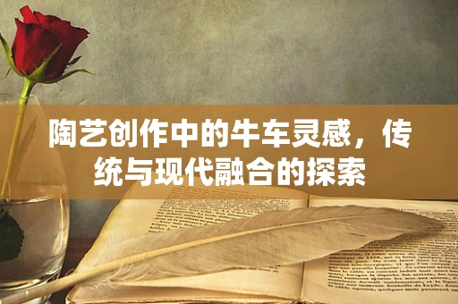 陶艺创作中的牛车灵感，传统与现代融合的探索