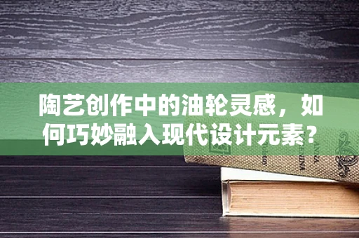 陶艺创作中的油轮灵感，如何巧妙融入现代设计元素？