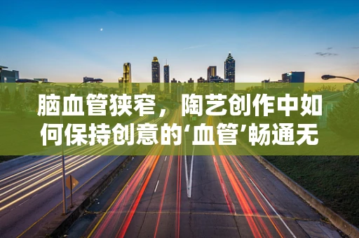 脑血管狭窄，陶艺创作中如何保持创意的‘血管’畅通无阻？