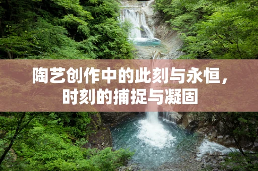 陶艺创作中的此刻与永恒，时刻的捕捉与凝固
