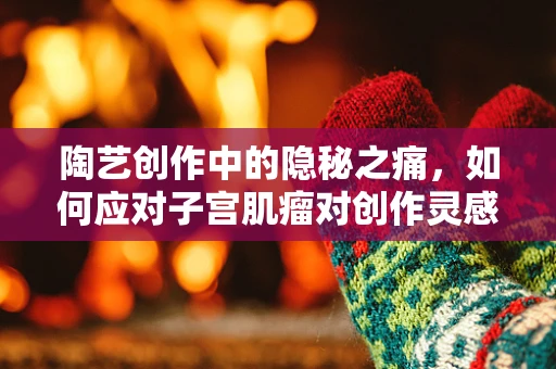 陶艺创作中的隐秘之痛，如何应对子宫肌瘤对创作灵感的影响？