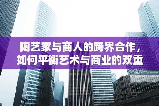 陶艺家与商人的跨界合作，如何平衡艺术与商业的双重考量？
