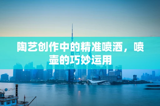 陶艺创作中的精准喷洒，喷壶的巧妙运用