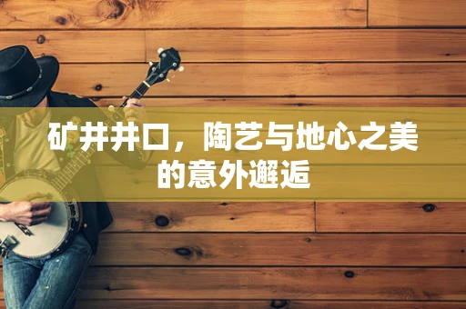 矿井井口，陶艺与地心之美的意外邂逅
