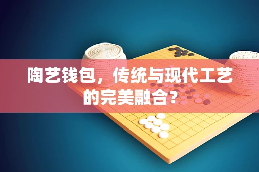 陶艺钱包，传统与现代工艺的完美融合？