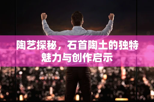 陶艺探秘，石首陶土的独特魅力与创作启示