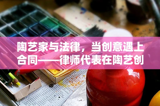 陶艺家与法律，当创意遇上合同——律师代表在陶艺创作中的角色