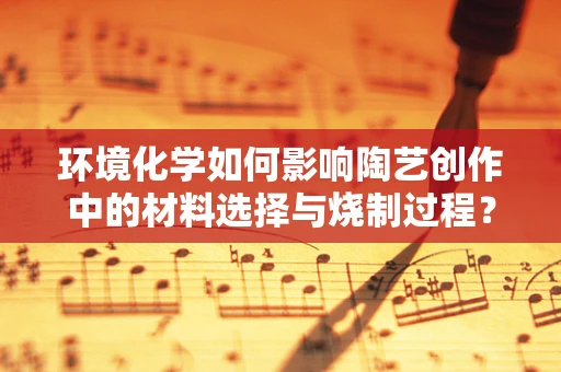 环境化学如何影响陶艺创作中的材料选择与烧制过程？