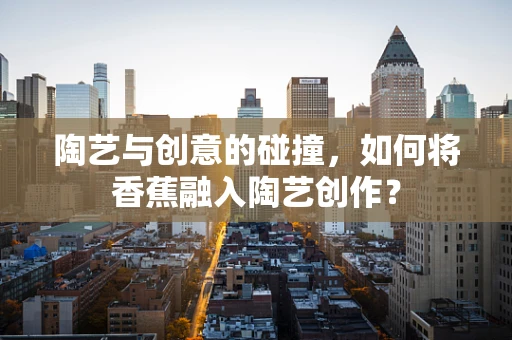 陶艺与创意的碰撞，如何将香蕉融入陶艺创作？