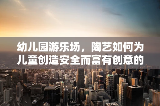 幼儿园游乐场，陶艺如何为儿童创造安全而富有创意的游乐空间？