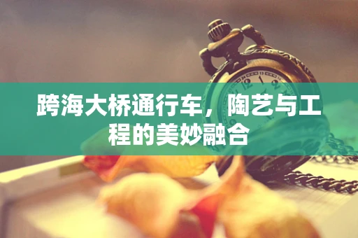 跨海大桥通行车，陶艺与工程的美妙融合
