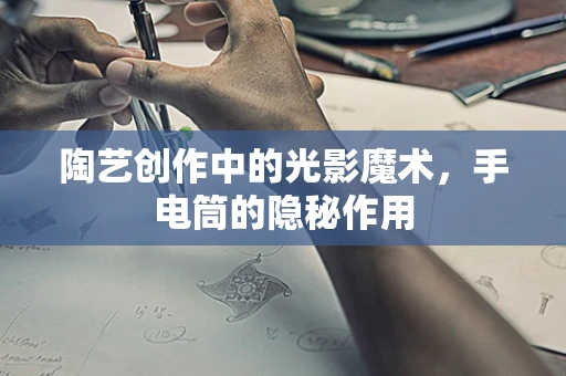 陶艺创作中的光影魔术，手电筒的隐秘作用