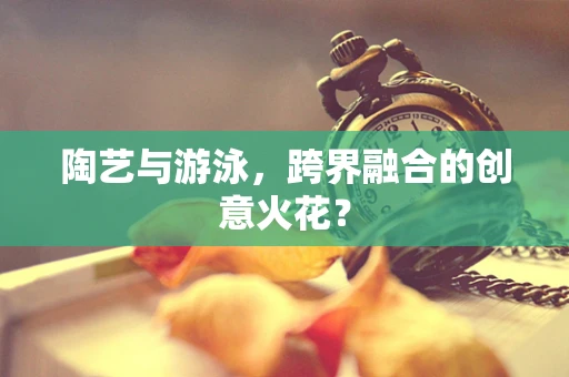 陶艺与游泳，跨界融合的创意火花？