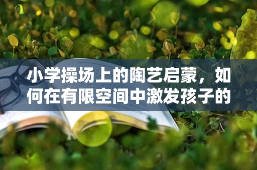 小学操场上的陶艺启蒙，如何在有限空间中激发孩子的创造力？
