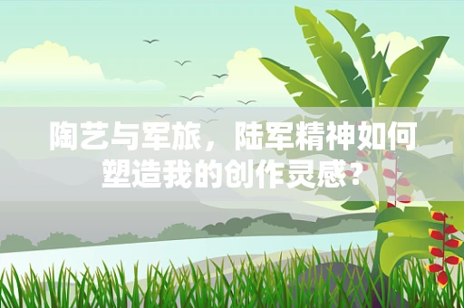 陶艺与军旅，陆军精神如何塑造我的创作灵感？