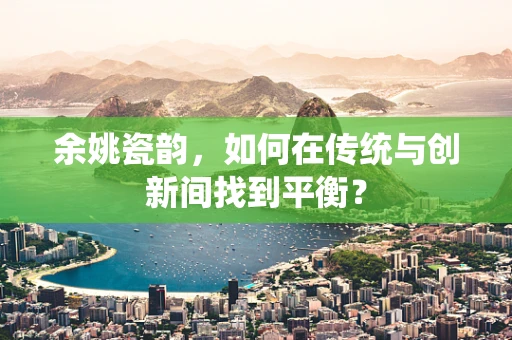 余姚瓷韵，如何在传统与创新间找到平衡？