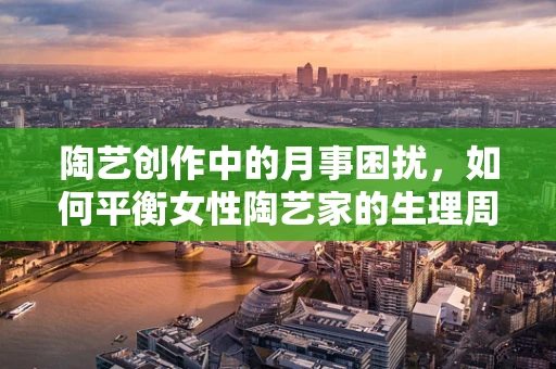 陶艺创作中的月事困扰，如何平衡女性陶艺家的生理周期与创作灵感？